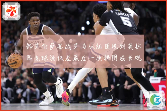 佛罗伦萨客战罗马从组困境到奥林匹克球场仅差最后一块拼图成长观察：最新赛事动态与深度分析