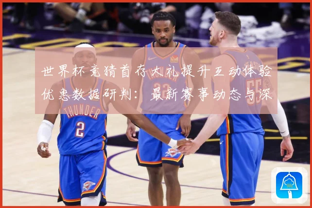 世界杯竞猜首存大礼提升互动体验优惠数据研判：最新赛事动态与深度分析