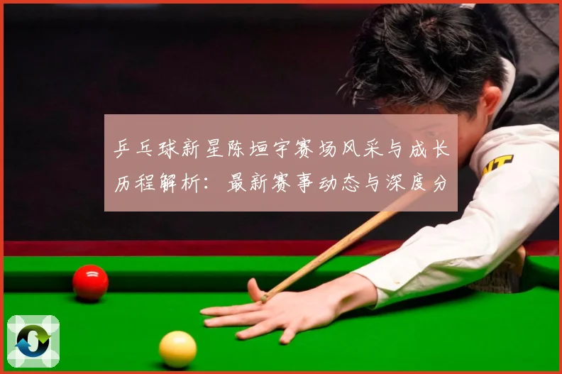 乒乓球新星陈垣宇赛场风采与成长历程解析：最新赛事动态与深度分析