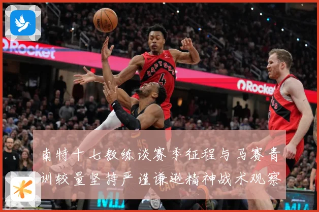 南特十七教练谈赛季征程与马赛青训较量坚持严谨谦逊精神战术观察：最新赛事动态与深度分析