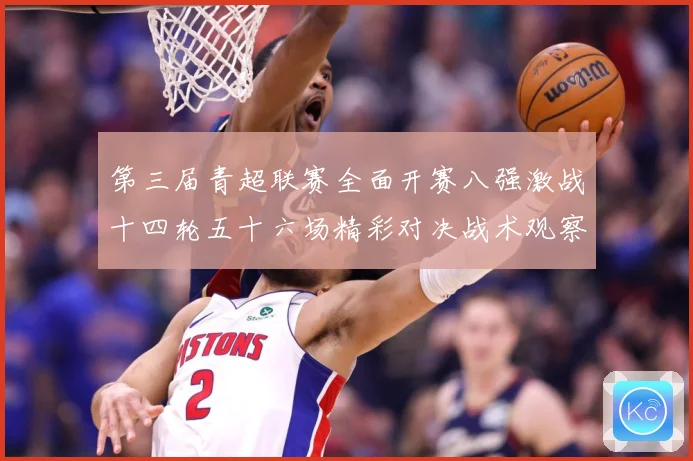 第三届青超联赛全面开赛八强激战十四轮五十六场精彩对决战术观察：最新赛事动态与深度分析