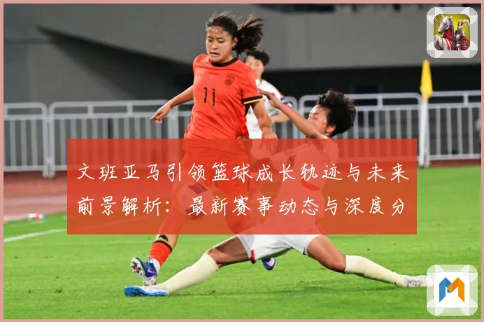 文班亚马引领篮球成长轨迹与未来前景解析：最新赛事动态与深度分析