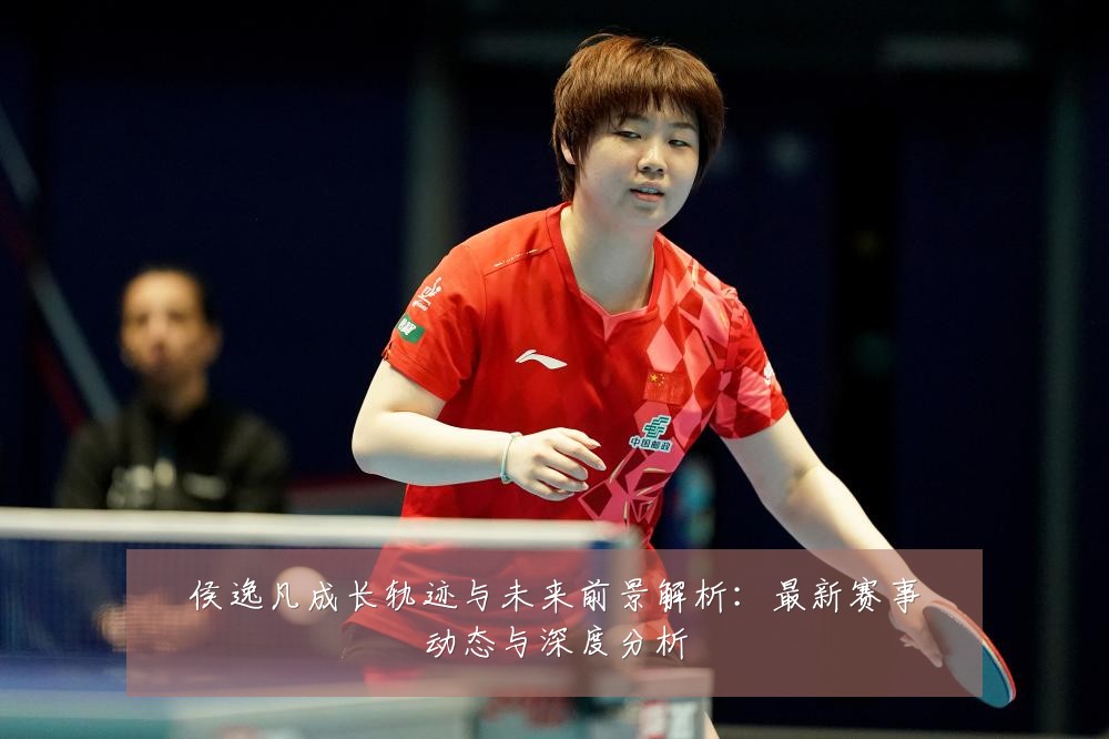 侯逸凡成长轨迹与未来前景解析:最新赛事动态与深度分析