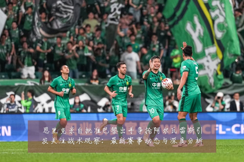 恩里克亲自批准巴黎出手争抢阿尔瓦雷斯引发关注战术观察：最新赛事动态与深度分析