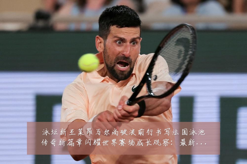 泳坛新王莱昂马尔尚破浪前行书写法国泳池传奇新篇章闪耀世界赛场成长观察:最新赛事动态与深度分析